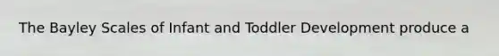 The Bayley Scales of Infant and Toddler Development produce a