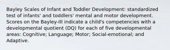 Bayley Scales of Infant and Toddler Development: standardized test of infants' and toddlers' mental and motor development. Scores on the Bayley-III indicate a child's competencies with a developmental quotient (DQ) for each of five developmental areas: Cognitive; Language; Motor; Social-emotional; and Adaptive.