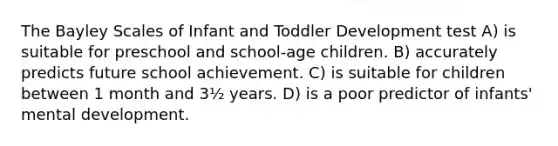 The Bayley Scales of Infant and Toddler Development test A) is suitable for preschool and school-age children. B) accurately predicts future school achievement. C) is suitable for children between 1 month and 3½ years. D) is a poor predictor of infants' mental development.