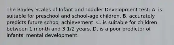 The Bayley Scales of Infant and Toddler Development test: A. is suitable for preschool and school-age children. B. accurately predicts future school achievement. C. is suitable for children between 1 month and 3 1/2 years. D. is a poor predictor of infants' mental development.