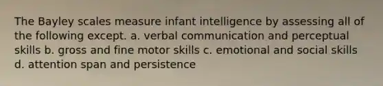 The Bayley scales measure infant intelligence by assessing all of the following except. a. verbal communication and perceptual skills b. gross and fine motor skills c. emotional and social skills d. attention span and persistence