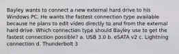 Bayley wants to connect a new external hard drive to his Windows PC. He wants the fastest connection type available because he plans to edit video directly to and from the external hard drive. Which connection type should Bayley use to get the fastest connection possible? a. USB 3.0 b. eSATA v2 c. Lightning connection d. Thunderbolt 3