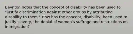 Baynton notes that the concept of disability has been used to "justify discrimination against other groups by attributing disability to them." How has the concept, disability, been used to justify slavery, the denial of women's suffrage and restrictions on immigration?