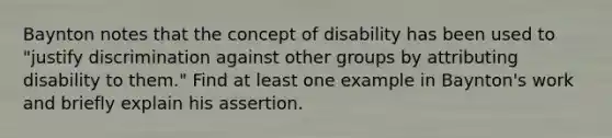 Baynton notes that the concept of disability has been used to "justify discrimination against other groups by attributing disability to them." Find at least one example in Baynton's work and briefly explain his assertion.