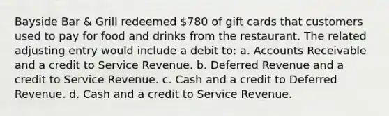 Bayside Bar & Grill redeemed 780 of gift cards that customers used to pay for food and drinks from the restaurant. The related adjusting entry would include a debit to: a. Accounts Receivable and a credit to Service Revenue. b. Deferred Revenue and a credit to Service Revenue. c. Cash and a credit to Deferred Revenue. d. Cash and a credit to Service Revenue.