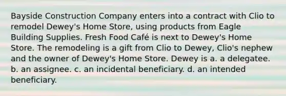 Bayside Construction Company enters into a contract with Clio to remodel Dewey's Home Store, using products from Eagle Building Supplies. Fresh Food Café is next to Dewey's Home Store. The remodeling is a gift from Clio to Dewey, Clio's nephew and the owner of Dewey's Home Store. Dewey is a. a delegatee. b. an assignee. c. an incidental beneficiary. d. an intended beneficiary.