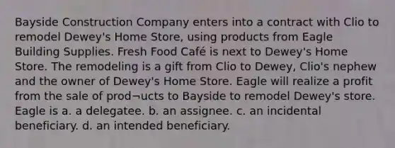 Bayside Construction Company enters into a contract with Clio to remodel Dewey's Home Store, using products from Eagle Building Supplies. Fresh Food Café is next to Dewey's Home Store. The remodeling is a gift from Clio to Dewey, Clio's nephew and the owner of Dewey's Home Store. Eagle will realize a profit from the sale of prod¬ucts to Bayside to remodel Dewey's store. Eagle is a. a delegatee. b. an assignee. c. an incidental beneficiary. d. an intended beneficiary.