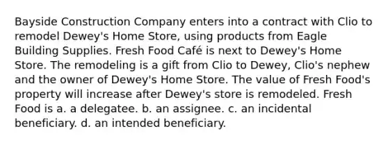 Bayside Construction Company enters into a contract with Clio to remodel Dewey's Home Store, using products from Eagle Building Supplies. Fresh Food Café is next to Dewey's Home Store. The remodeling is a gift from Clio to Dewey, Clio's nephew and the owner of Dewey's Home Store. The value of Fresh Food's property will increase after Dewey's store is remodeled. Fresh Food is a. a delegatee. b. an assignee. c. an incidental beneficiary. d. an intended beneficiary.