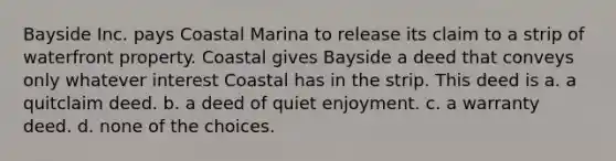 Bayside Inc. pays Coastal Marina to release its claim to a strip of waterfront property. Coastal gives Bayside a deed that conveys only whatever interest Coastal has in the strip. This deed is a. a quitclaim deed. b. a deed of quiet enjoyment. c. a warranty deed. d. none of the choices.