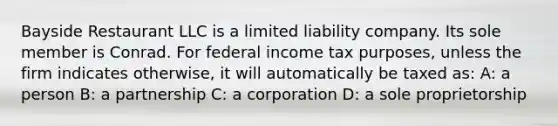 Bayside Restaurant LLC is a limited liability company. Its sole member is Conrad. For federal income tax purposes, unless the firm indicates otherwise, it will automatically be taxed as: A: a person B: a partnership C: a corporation D: a sole proprietorship