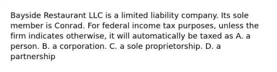 Bayside Restaurant LLC is a limited liability company. Its sole member is Conrad. For federal income tax purposes, unless the firm indicates otherwise, it will automatically be taxed as A. a person. B. a corporation. C. a sole proprietorship. D. a partnership