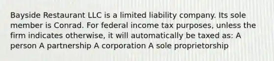 Bayside Restaurant LLC is a limited liability company. Its sole member is Conrad. For federal income tax purposes, unless the firm indicates otherwise, it will automatically be taxed as: A person A partnership A corporation A sole proprietorship