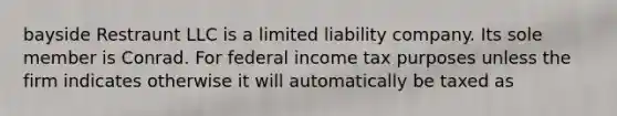 bayside Restraunt LLC is a limited liability company. Its sole member is Conrad. For federal income tax purposes unless the firm indicates otherwise it will automatically be taxed as