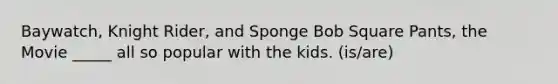 Baywatch, Knight Rider, and Sponge Bob Square Pants, the Movie _____ all so popular with the kids. (is/are)