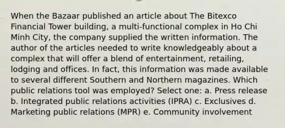 When the Bazaar published an article about The Bitexco Financial Tower building, a multi-functional complex in Ho Chi Minh City, the company supplied the written information. The author of the articles needed to write knowledgeably about a complex that will offer a blend of entertainment, retailing, lodging and offices. In fact, this information was made available to several different Southern and Northern magazines. Which public relations tool was employed? Select one: a. Press release b. Integrated public relations activities (IPRA) c. Exclusives d. Marketing public relations (MPR) e. Community involvement