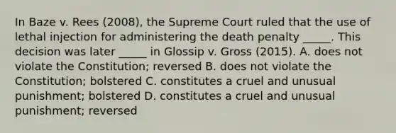 In Baze v. Rees (2008), the Supreme Court ruled that the use of lethal injection for administering the death penalty _____. This decision was later _____ in Glossip v. Gross (2015). A. does not violate the Constitution; reversed B. does not violate the Constitution; bolstered C. constitutes a cruel and unusual punishment; bolstered D. constitutes a cruel and unusual punishment; reversed