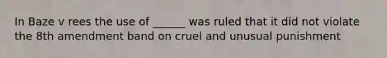 In Baze v rees the use of ______ was ruled that it did not violate the 8th amendment band on cruel and unusual punishment