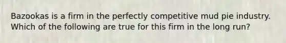 Bazookas is a firm in the perfectly competitive mud pie industry. Which of the following are true for this firm in the long run?