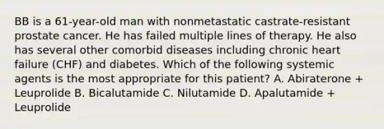 BB is a 61-year-old man with nonmetastatic castrate-resistant prostate cancer. He has failed multiple lines of therapy. He also has several other comorbid diseases including chronic heart failure (CHF) and diabetes. Which of the following systemic agents is the most appropriate for this patient? A. Abiraterone + Leuprolide B. Bicalutamide C. Nilutamide D. Apalutamide + Leuprolide