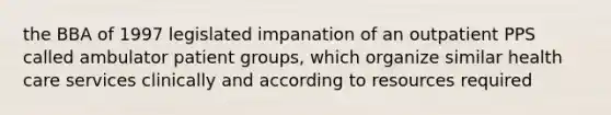 the BBA of 1997 legislated impanation of an outpatient PPS called ambulator patient groups, which organize similar health care services clinically and according to resources required