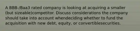 A BBB-/Baa3 rated company is looking at acquiring a smaller (but sizeable)competitor. Discuss considerations the company should take into account whendeciding whether to fund the acquisition with new debt, equity, or convertiblesecurities.