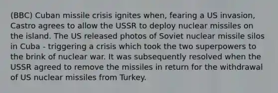 (BBC) Cuban missile crisis ignites when, fearing a US invasion, Castro agrees to allow the USSR to deploy nuclear missiles on the island. The US released photos of Soviet nuclear missile silos in Cuba - triggering a crisis which took the two superpowers to the brink of nuclear war. It was subsequently resolved when the USSR agreed to remove the missiles in return for the withdrawal of US nuclear missiles from Turkey.