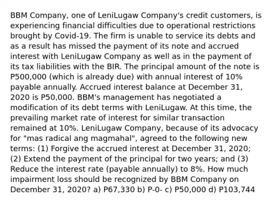 BBM Company, one of LeniLugaw Company's credit customers, is experiencing financial difficulties due to operational restrictions brought by Covid-19. The firm is unable to service its debts and as a result has missed the payment of its note and accrued interest with LeniLugaw Company as well as in the payment of its tax liabilities with the BIR. The principal amount of the note is P500,000 (which is already due) with annual interest of 10% payable annually. Accrued interest balance at December 31, 2020 is P50,000. BBM's management has negotiated a modification of its debt terms with LeniLugaw. At this time, the prevailing market rate of interest for similar transaction remained at 10%. LeniLugaw Company, because of its advocacy for "mas radical ang magmahal", agreed to the following new terms: (1) Forgive the accrued interest at December 31, 2020; (2) Extend the payment of the principal for two years; and (3) Reduce the interest rate (payable annually) to 8%. How much impairment loss should be recognized by BBM Company on December 31, 2020? a) P67,330 b) P-0- c) P50,000 d) P103,744