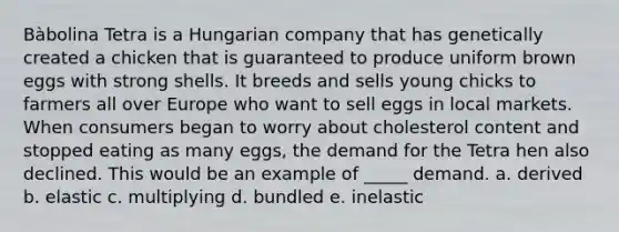 Bàbolina Tetra is a Hungarian company that has genetically created a chicken that is guaranteed to produce uniform brown eggs with strong shells. It breeds and sells young chicks to farmers all over Europe who want to sell eggs in local markets. When consumers began to worry about cholesterol content and stopped eating as many eggs, the demand for the Tetra hen also declined. This would be an example of _____ demand. a. derived b. elastic c. multiplying d. bundled e. inelastic