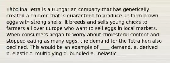 Bàbolina Tetra is a Hungarian company that has genetically created a chicken that is guaranteed to produce uniform brown eggs with strong shells. It breeds and sells young chicks to farmers all over Europe who want to sell eggs in local markets. When consumers began to worry about cholesterol content and stopped eating as many eggs, the demand for the Tetra hen also declined. This would be an example of ____ demand. a. derived b. elastic c. multiplying d. bundled e. inelastic