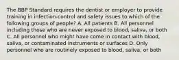 The BBP Standard requires the dentist or employer to provide training in infection-control and safety issues to which of the following groups of people? A. All patients B. All personnel including those who are never exposed to blood, saliva, or both C. All personnel who might have come in contact with blood, saliva, or contaminated instruments or surfaces D. Only personnel who are routinely exposed to blood, saliva, or both