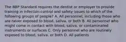 The BBP Standard requires the dentist or employer to provide training in infection-control and safety issues to which of the following groups of people? A. All personnel, including those who are never exposed to blood, saliva, or both B. All personnel who might come in contact with blood, saliva, or contaminated instruments or surfaces C. Only personnel who are routinely exposed to blood, saliva, or both D. All patients