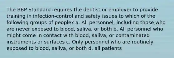 The BBP Standard requires the dentist or employer to provide training in infection-control and safety issues to which of the following groups of people? a. All personnel, including those who are never exposed to blood, saliva, or both b. All personnel who might come in contact with blood, saliva, or contaminated instruments or surfaces c. Only personnel who are routinely exposed to blood, saliva, or both d. all patients