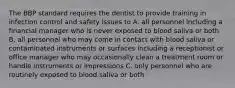 The BBP standard requires the dentist to provide training in infection control and safety issues to A. all personnel including a financial manager who is never exposed to blood saliva or both B. all personnel who may come in contact with blood saliva or contaminated instruments or surfaces including a receptionist or office manager who may occasionally clean a treatment room or handle instruments or impressions C. only personnel who are routinely exposed to blood saliva or both