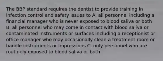 The BBP standard requires the dentist to provide training in infection control and safety issues to A. all personnel including a financial manager who is never exposed to blood saliva or both B. all personnel who may come in contact with blood saliva or contaminated instruments or surfaces including a receptionist or office manager who may occasionally clean a treatment room or handle instruments or impressions C. only personnel who are routinely exposed to blood saliva or both