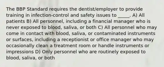 The BBP Standard requires the dentist/employer to provide training in infection-control and safety issues to _____. A) All patients B) All personnel, including a financial manager who is never exposed to blood, saliva, or both C) All personnel who may come in contact with blood, saliva, or contaminated instruments or surfaces, including a receptionist or office manager who may occasionally clean a treatment room or handle instruments or impressions D) Only personnel who are routinely exposed to blood, saliva, or both