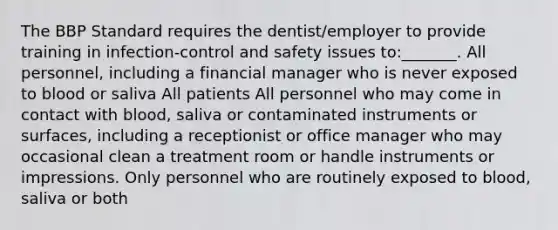 The BBP Standard requires the dentist/employer to provide training in infection-control and safety issues to:_______. All personnel, including a financial manager who is never exposed to blood or saliva All patients All personnel who may come in contact with blood, saliva or contaminated instruments or surfaces, including a receptionist or office manager who may occasional clean a treatment room or handle instruments or impressions. Only personnel who are routinely exposed to blood, saliva or both