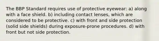 The BBP Standard requires use of protective eyewear: a) along with a face shield. b) including contact lenses, which are considered to be protective. c) with front and side protection (solid side shields) during exposure-prone procedures. d) with front but not side protection.