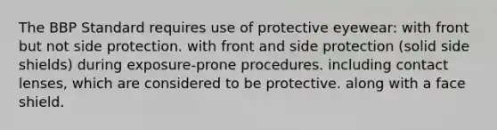 The BBP Standard requires use of protective eyewear: with front but not side protection. with front and side protection (solid side shields) during exposure-prone procedures. including contact lenses, which are considered to be protective. along with a face shield.