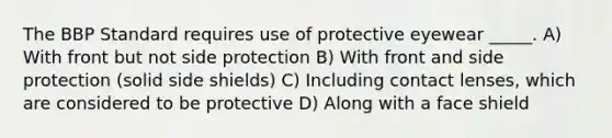 The BBP Standard requires use of protective eyewear _____. A) With front but not side protection B) With front and side protection (solid side shields) C) Including contact lenses, which are considered to be protective D) Along with a face shield