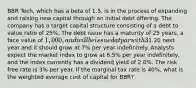 BBR Tech, which has a beta of 1.5, is in the process of expanding and raising new capital through an initial debt offering. The company has a target capital structure consisting of a debt to value ratio of 25%. The debt issue has a maturity of 25 years, a face value of 1,000, and will be issued at par with 3% flotation costs. The annual coupon is 7.60% which is paid semi-annually. The company is expected to pay a dividend of1.20 next year and it should grow at 7% per year indefinitely. Analysts expect the market index to grow at 6.5% per year indefinitely, and the index currently has a dividend yield of 2.0%. The risk free rate is 3% per year. If the marginal tax rate is 40%, what is the weighted average cost of capital for BBR?