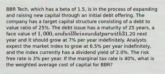 BBR Tech, which has a beta of 1.5, is in the process of expanding and raising new capital through an initial debt offering. The company has a target capital structure consisting of a debt to value ratio of 25%. The debt issue has a maturity of 25 years, a face value of 1,000, and will be issued at par with 3% flotation costs. The annual coupon is 7.60% which is paid semi-annually. The company is expected to pay a dividend of1.20 next year and it should grow at 7% per year indefinitely. Analysts expect the market index to grow at 6.5% per year indefinitely, and the index currently has a dividend yield of 2.0%. The risk free rate is 3% per year. If the marginal tax rate is 40%, what is the <a href='https://www.questionai.com/knowledge/koL1NUNNcJ-weighted-average' class='anchor-knowledge'>weighted average</a> cost of capital for BBR?