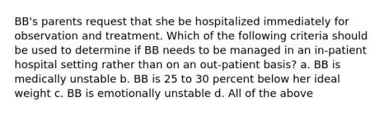 BB's parents request that she be hospitalized immediately for observation and treatment. Which of the following criteria should be used to determine if BB needs to be managed in an in-patient hospital setting rather than on an out-patient basis? a. BB is medically unstable b. BB is 25 to 30 percent below her ideal weight c. BB is emotionally unstable d. All of the above