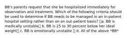 BB's parents request that she be hospitalized immediately for observation and treatment. Which of the following criteria should be used to determine if BB needs to be managed in an in-patient hospital setting rather than on an out-patient basis? a. BB is medically unstable b. BB is 25 to 30 percent below her ideal weight c. BB is emotionally unstable  d. All of the above *BB*