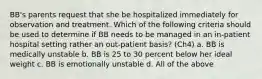 BB's parents request that she be hospitalized immediately for observation and treatment. Which of the following criteria should be used to determine if BB needs to be managed in an in-patient hospital setting rather an out-patient basis? (Ch4) a. BB is medically unstable b. BB is 25 to 30 percent below her ideal weight c. BB is emotionally unstable d. All of the above