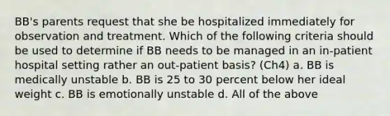 BB's parents request that she be hospitalized immediately for observation and treatment. Which of the following criteria should be used to determine if BB needs to be managed in an in-patient hospital setting rather an out-patient basis? (Ch4) a. BB is medically unstable b. BB is 25 to 30 percent below her ideal weight c. BB is emotionally unstable d. All of the above