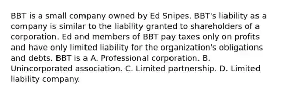 BBT is a small company owned by Ed Snipes. BBT's liability as a company is similar to the liability granted to shareholders of a corporation. Ed and members of BBT pay taxes only on profits and have only limited liability for the organization's obligations and debts. BBT is a A. Professional corporation. B. Unincorporated association. C. Limited partnership. D. Limited liability company.