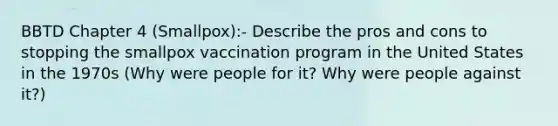 BBTD Chapter 4 (Smallpox):- Describe the pros and cons to stopping the smallpox vaccination program in the United States in the 1970s (Why were people for it? Why were people against it?)