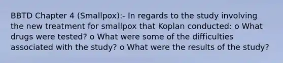 BBTD Chapter 4 (Smallpox):- In regards to the study involving the new treatment for smallpox that Koplan conducted: o What drugs were tested? o What were some of the difficulties associated with the study? o What were the results of the study?