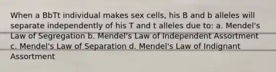 When a BbTt individual makes sex cells, his B and b alleles will separate independently of his T and t alleles due to: a. Mendel's Law of Segregation b. Mendel's Law of Independent Assortment c. Mendel's Law of Separation d. Mendel's Law of Indignant Assortment