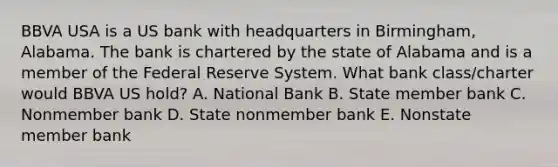 BBVA USA is a US bank with headquarters in Birmingham, Alabama. The bank is chartered by the state of Alabama and is a member of the Federal Reserve System. What bank class/charter would BBVA US hold? A. National Bank B. State member bank C. Nonmember bank D. State nonmember bank E. Nonstate member bank